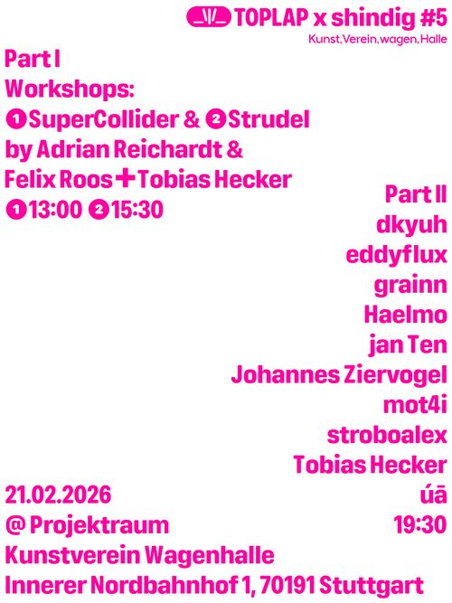 White Poster with pink text:
TOPLAP x shindig #5

Part I - Workshops:
13:00 - 15:00 Uhr SuperCollider Workshop by Adrian Reichardt
15:30 - 17:30 Uhr 
Strudel Workshop by Felix Roos + Tobias Hecker

Part II
19:30 Uhr mit: dkyuh, eddyflux, grainn, Haelmo, jan Ten, Johannes Ziervogel, mot4i, stroboalex, Tobias Hecker, úā

21.02.2026
@Projektraum
Kunstverein Wagenhalle
Innerer Nordbahnhof 1, 70191 Stuttgart
